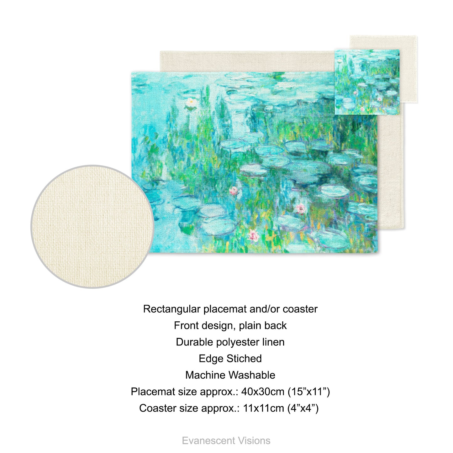 Placemat and coaster with design based on artwork, 'Water Lilies' circa 1915 by Claude Monet.  Product details for placemat and coaster. Front design, plain back, durable polyester linen, edge sticked, machine washable. Placemat size approx 40x30cm (15"x11"). Coaster size approx 11x11cm (4"x4")